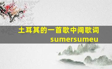 土耳其的一首歌中间歌词 sumersumeu